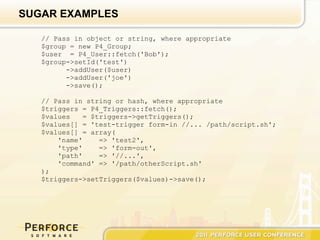SUGAR EXAMPLES

   // Pass in object or string, where appropriate
   $group = new P4_Group;
   $user = P4_User::fetch('Bob');
   $group->setId('test')
         ->addUser($user)
         ->addUser('joe')
         ->save();

   // Pass in string or hash, where appropriate
   $triggers = P4_Triggers::fetch();
   $values    = $triggers->getTriggers();
   $values[] = 'test-trigger form-in //... /path/script.sh';
   $values[] = array(
       'name'     => 'test2',
       'type'     => 'form-out',
       'path'     => '//...',
       'command' => '/path/otherScript.sh'
   );
   $triggers->setTriggers($values)->save();
 