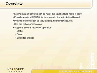 Overview

   • Storing data in perforce can be hard, this layer should make it easy.
   • Provide a natural CRUD interface more in line with Active Record
   • Provide features such as lazy loading, fluent interface, etc.
   • Has the option of extension
   • Supports several modes of operation
      • Static
      • Object
      • Extended Object
 