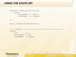 USING THE STATIC API

   $record = P4Cms_Record::store(
       array(
           'firstName' => 'Don',
           'lastName' => 'Draper’
       )
   );

   print_r($record->getValues());


   ----- Output ------------------------------------------
   Array(
       [id]        => 1
       [firstName] => Don
       [lastName] => Draper
   )
 