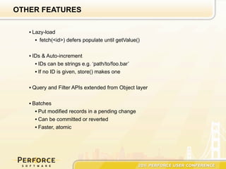 OTHER FEATURES

   • Lazy-load
      • fetch(<id>) defers populate until getValue()

   • IDs & Auto-increment
      • IDs can be strings e.g. ‘path/to/foo.bar’
      • If no ID is given, store() makes one

   • Query and Filter APIs extended from Object layer


   • Batches
      • Put modified records in a pending change
      • Can be committed or reverted
      • Faster, atomic
 