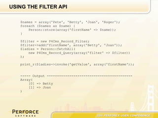 USING THE FILTER API

   $names = array('Pete', 'Betty', 'Joan', 'Roger');
   foreach ($names as $name) {
       Person::store(array('firstName' => $name));
   }

   $filter = new P4Cms_Record_Filter;
   $filter->add('firstName', array('Betty', 'Joan'));
   $ladies = Person::fetchAll(
       new P4Cms_Record_Query(array('filter' => $filter))
   );

   print_r($ladies->invoke('getValue', array('firstName'));


   ----- Output ------------------------------------------
   Array(
       [0] => Betty
       [1] => Joan
   )
 