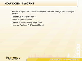 HOW DOES IT WORK?

   • Record ‘Adapter’ hold connection object, specifies storage path, manages
     batches
   • Record IDs map to filenames
   • Values map to attributes
   • Query API leans heavily on p4 fstat
   • Uses our Perforce PHP Object Model
 