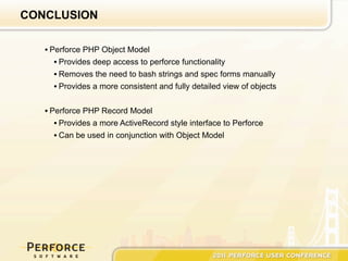 CONCLUSION

   • Perforce PHP Object Model
      • Provides deep access to perforce functionality
      • Removes the need to bash strings and spec forms manually
      • Provides a more consistent and fully detailed view of objects


   • Perforce PHP Record Model
      • Provides a more ActiveRecord style interface to Perforce
      • Can be used in conjunction with Object Model
 