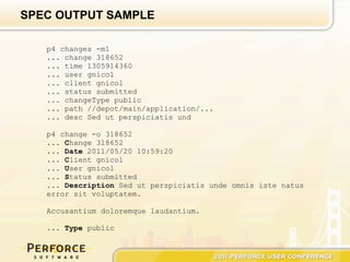 SPEC OUTPUT SAMPLE

   p4 changes -m1
   ... change 318652
   ... time 1305914360
   ... user gnicol
   ... client gnicol
   ... status submitted
   ... changeType public
   ... path //depot/main/application/...
   ... desc Sed ut perspiciatis und

   p4 change -o 318652
   ... Change 318652
   ... Date 2011/05/20 10:59:20
   ... Client gnicol
   ... User gnicol
   ... Status submitted
   ... Description Sed ut perspiciatis unde omnis iste natus
   error sit voluptatem.

   Accusantium doloremque laudantium.

   ... Type public
 