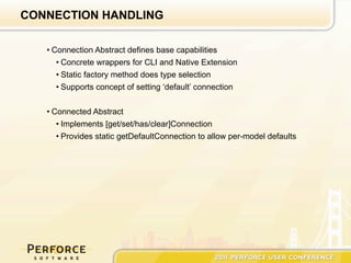 CONNECTION HANDLING

   • Connection Abstract defines base capabilities
      • Concrete wrappers for CLI and Native Extension
      • Static factory method does type selection
      • Supports concept of setting ‘default’ connection


   • Connected Abstract
      • Implements [get/set/has/clear]Connection
      • Provides static getDefaultConnection to allow per-model defaults
 