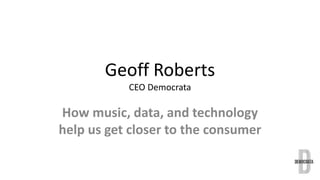 Geoff Roberts 
CEO Democrata 
How music, data, and technology 
help us get closer to the consumer 
 