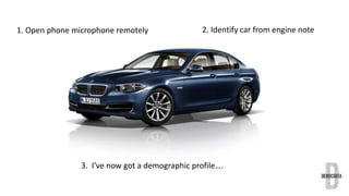 1. Open phone microphone remotely 2. Identify car from engine note 
3. I’ve now got a demographic profile…. 
 