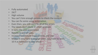 • Fully automated 
• 24/7 
• High volume 
• You can’t hire enough people to check the content 
• You can fix some using au...