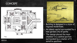 CONCEPT
SKETCH
• Building is designed in a style of
regional modernism.
• An island capitol surrounded by a
new garden city of parks.
• The design placed the main
chamber in a central pavilion
surrounded by a cluster of 5
satellite pavilions.
 