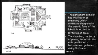 SKETCH
• The parliament complex
has the illusion of
symmetry ,which
contrast’s sharply with
the organic form of the
lake it is located in.
• Diffusion of scale.
• The chamber, the focus
of power, lies within the
main pavilion with
balconies and galleries
rising 3 storey’s.
 