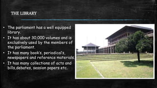 THE LIBRARY
• The parliament has a well equipped
library.
• It has about 30,000 volumes and is
exclusively used by the members of
the parliament.
• It has many book’s, periodical’s,
newspapers and reference materials.
• It has many collections of acts and
bills,debates, session papers etc.
 