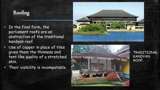 Roofing
• In the final form, the
parliament roofs are an
abstraction of the traditional
kandyan roof.
• Use of copper in place of tiles
gives them the thinness and
tent like quality of a stretched
skin.
• Their visibility is incompatable.
• TRADITIONAL
KANDYAN
ROOF.
 
