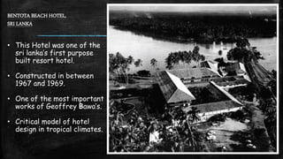 BENTOTA BEACH HOTEL,
SRI LANKA
• This Hotel was one of the
sri lanka’s first purpose
built resort hotel.
• Constructed in between
1967 and 1969.
• One of the most important
works of Geoffrey Bawa’s.
• Critical model of hotel
design in tropical climates.
 