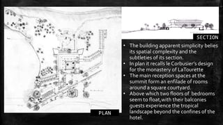 PLAN
SECTION
• The building apparent simplicity belies
its spatial complexity and the
subtleties of its section.
• In plan it recalls le Corbusier’s design
for the monastery of LaTourette
• The main reception spaces at the
summit form an enfilade of rooms
around a square courtyard.
• Above which two floors of bedrooms
seem to float,with their balconies
guests experience the tropical
landscape beyond the confines of the
hotel.
 