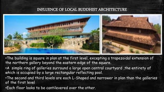 INFLUENCE OF LOCAL BUDDHIST ARCHITECTURE
•The building is square in plan at the first level, excepting a trapezoidal extension of
the northern gallery beyond the eastern edge of the square.
•A simple ring of galleries surround a large open central courtyard ,the entirety of
which is occupied by a large rectangular reflecting pool.
•The second and third levels are each L-Shaped and narrower in plan than the galleries
of the first level
•Each floor looks to be cantilevered over the other.
 