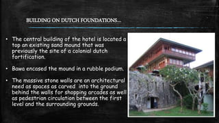 BUILDING ON DUTCH FOUNDATIONS…
• The central building of the hotel is located a
top an existing sand mound that was
previously the site of a colonial dutch
fortification.
• Bawa encased the mound in a rubble podium.
• The massive stone walls are an architectural
need as spaces as carved into the ground
behind the walls for shopping arcades as well
as pedestrian circulation between the first
level and the surrounding grounds.
 