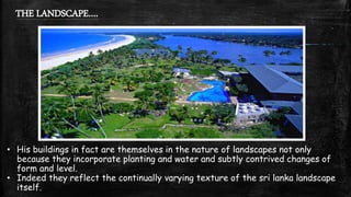 THE LANDSCAPE….
• His buildings in fact are themselves in the nature of landscapes not only
because they incorporate planting and water and subtly contrived changes of
form and level.
• Indeed they reflect the continually varying texture of the sri lanka landscape
itself.
 