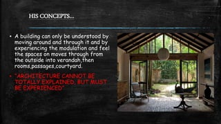 HIS CONCEPTS…
▪ A building can only be understood by
moving around and through it and by
experiencing the modulation and feel
the spaces on moves through from
the outside into verandah,then
rooms,passages,courtyard.
▪ “ARCHITECTURE CANNOT BE
TOTALLY EXPLAINED, BUT MUST
BE EXPERIENCED”
 