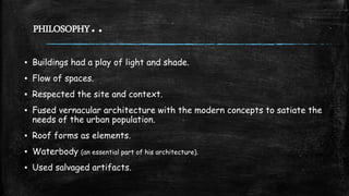 PHILOSOPHY..
▪ Buildings had a play of light and shade.
▪ Flow of spaces.
▪ Respected the site and context.
▪ Fused vernacular architecture with the modern concepts to satiate the
needs of the urban population.
▪ Roof forms as elements.
▪ Waterbody (an essential part of his architecture).
▪ Used salvaged artifacts.
 
