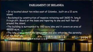 PARLIAMENT OF SRILANKA
• It is located about ten miles east of Colombo , built on a 12 acre
island
• Reclaimed by construction of massive retaining wall 3600 ft. long,6
ft.high,6ft. Board at the base and tapering to one and half feet all
around the island.
•The building is surrounded by 300-acre lake and it covers an area of
48000 sq m.
•The lake gives a molat like projection and also enhances the serenity
of the location
•Construction cost- 25.4 million U.S.D
 