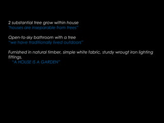 2 substantial tree grow within house
"houses are inseparable from trees”
Open-to-sky bathroom with a tree
“we have traditionally lived outdoors”
Furnished in natural timber, simple white fabric, sturdy wrougt iron lighting
fittings.
“A HOUSE IS A GARDEN”
 