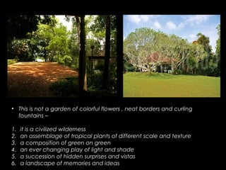 • This is not a garden of colorful flowers , neat borders and curling
fountains –
1. it is a civilized wilderness
2. an assemblage of tropical plants of different scale and texture
3. a composition of green on green
4. an ever changing play of light and shade
5. a succession of hidden surprises and vistas
6. a landscape of memories and ideas
 