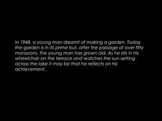 In 1948, a young man dreamt of making a garden. Today
the garden is in its prime but, after the passage of over fifty
monsoons, the young man has grown old. As he sits in his
wheelchair on the terrace and watches the sun setting
across the lake it may be that he reflects on his
achievement.
 