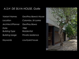 A.S.H DE SILVA HOUSE, Galle
Variant Names Geoffrey Bawa's House
Location Colombo, Sri Lanka
Architect/Planner Geoffrey Bawa
Date 1960
Building Type Residential
Building Usage Private residence
Keywords courtyard house
 