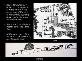 PLAN
SECTION
• House for a doctor in
galle, on a sloping site,
with the house in the
upper part of the site,
with a corridor leading
down to the dispensary
by the roadside.
• The house is modernist &
traditional at the same
time.
• At the very heart of the
house is a planted court,
fountain and pool
 