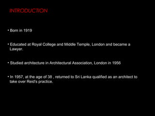 INTRODUCTION
• Born in 1919
• Educated at Royal College and Middle Temple, London and became a
Lawyer.
• Studied architecture in Architectural Association, London in 1956
• In 1957, at the age of 38 , returned to Sri Lanka qualified as an architect to
take over Reid's practice.
 
