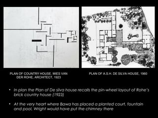 PLAN OF A.S.H. DE SILVA HOUSE, 1960
• In plan the Plan of De silva house recalls the pin-wheel layout of Rohe’s
brick country house (1923)
• At the very heart where Bawa has placed a planted court, fountain
and pool, Wright would have put the chimney there
PLAN OF COUNTRY HOUSE. MIES VAN
DER ROHE, ARCHITECT, 1923
 