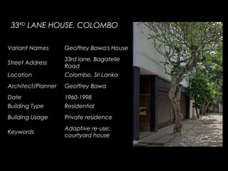 33RD
LANE HOUSE, COLOMBO
Variant Names Geoffrey Bawa's House
Street Address
33rd lane, Bagatelle
Road
Location Colombo, Sri Lanka
Architect/Planner Geoffrey Bawa
Date 1960-1998
Building Type Residential
Building Usage Private residence
Keywords
Adaptive re-use;
courtyard house
 
