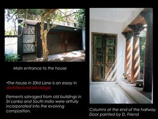 •The house in 33rd Lane is an essay in
architectural bricolage.
Elements salvaged from old buildings in
Sri Lanka and South India were artfully
incorporated into the evolving
composition.
Main entrance to the house
Columns at the end of the hallway.
Door painted by D. Friend
 