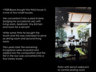 •1958 Bawa bought the third house in
a row of four small houses.
•He converted it into a pied-à-terre
(lodging for occasional use) with
living room, bedroom, tiny kitchen
and room for a servant.
•After some time he bought the
fourth and this was colonized to serve
as dining room and second living
room.
•Ten years later the remaining
bungalows were acquired and
added into the composition and the
first in the row was converted into a
four-storey tower.
Patio with bench adjacent
to central seating room
 