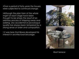 •Over a period of forty years the houses
were subjected to continual change.
•Although the plan form of the whole
might at each stage have been
thought to be simply the result of an
arbitrary process of stripping away and
adding, any accidental or picturesque
quality has always been tempered by a
strong sense of order and composition.
• It was here that Bawa developed his
interest in architectural bricolage.
Roof terrace
 