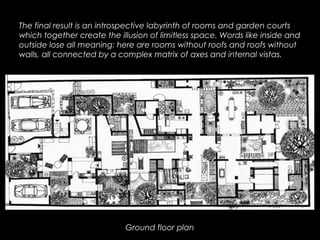 Ground floor plan
The final result is an introspective labyrinth of rooms and garden courts
which together create the illusion of limitless space. Words like inside and
outside lose all meaning: here are rooms without roofs and roofs without
walls, all connected by a complex matrix of axes and internal vistas.
 