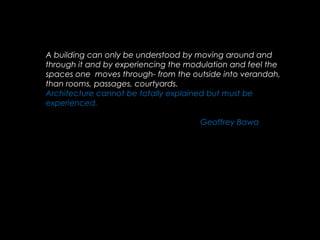 A building can only be understood by moving around and
through it and by experiencing the modulation and feel the
spaces one moves through- from the outside into verandah,
than rooms, passages, courtyards.
Architecture cannot be totally explained but must be
experienced.
Geoffrey Bawa
 