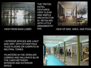 THE TRITON
HOTEL
FEATURES
VERY CLEAN
AND SIMPLE
ARCHITECTUR
AL DETAILING
WITH LITTLE
ORNAMENTAT
ION.
• INTERIOR SPACES ARE LIGHT
AND AIRY, WITH EITHER PALE
TILED FLOORS OR CARPETS IN
NEUTRAL TONES.
•PLANTERS IN THE OPEN-AIR
LOBBIES AND HALLWAYS BLUR
THE LINES BETWEEN
INTERIOR AND EXTERIOR
SPACE
VIEW OF BAR AREA AND POOLVIEW FROM MAIN LOBBY
 