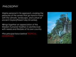 PHILOSOPHY
•Highly personal in his approach, evoking the
pleasures of the senses that go hand in hand
with the climate, landscape, and culture of
ancient Ceylon(Present day Sri Lanka).
•Brings together an appreciation of the
Western humanist tradition in architecture
with needs and lifestyles of his own country.
•The principal force behind TROPICAL
MODERNISM.
 