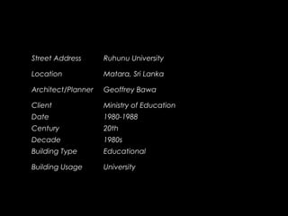 Street Address Ruhunu University
Location Matara, Sri Lanka
Architect/Planner Geoffrey Bawa
Client Ministry of Education
Date 1980-1988
Century 20th
Decade 1980s
Building Type Educational
Building Usage University
 