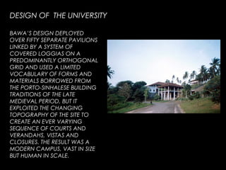 BAWA’S DESIGN DEPLOYED
OVER FIFTY SEPARATE PAVILIONS
LINKED BY A SYSTEM OF
COVERED LOGGIAS ON A
PREDOMINANTLY ORTHOGONAL
GRID AND USED A LIMITED
VOCABULARY OF FORMS AND
MATERIALS BORROWED FROM
THE PORTO-SINHALESE BUILDING
TRADITIONS OF THE LATE
MEDIEVAL PERIOD, BUT IT
EXPLOITED THE CHANGING
TOPOGRAPHY OF THE SITE TO
CREATE AN EVER VARYING
SEQUENCE OF COURTS AND
VERANDAHS, VISTAS AND
CLOSURES. THE RESULT WAS A
MODERN CAMPUS, VAST IN SIZE
BUT HUMAN IN SCALE.
DESIGN OF THE UNIVERSITY
 