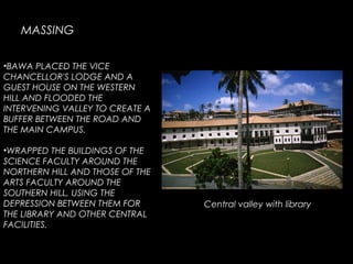 •BAWA PLACED THE VICE
CHANCELLOR'S LODGE AND A
GUEST HOUSE ON THE WESTERN
HILL AND FLOODED THE
INTERVENING VALLEY TO CREATE A
BUFFER BETWEEN THE ROAD AND
THE MAIN CAMPUS.
•WRAPPED THE BUILDINGS OF THE
SCIENCE FACULTY AROUND THE
NORTHERN HILL AND THOSE OF THE
ARTS FACULTY AROUND THE
SOUTHERN HILL, USING THE
DEPRESSION BETWEEN THEM FOR
THE LIBRARY AND OTHER CENTRAL
FACILITIES.
MASSING
Central valley with library
 