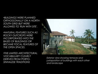 •BUILDINGS WERE PLANNED
ORTHOGONALLY ON A NORTH-
SOUTH GRID BUT WERE
ALLOWED TO 'RUN WITH SITE'.
•NATURAL FEATURES SUCH AS
ROCKY OUTCROPS WERE
INCORPORATED INTO THE
BASES OF BUILDINGS OR
BECAME FOCAL FEATURES OF
THE OPEN SPACES.
•THE LIMITED ARCHITECTURAL
VOCABULARY CLEARLY
DERIVES FROM PORTO-
SINHALESE TRADITIONS
Exterior view showing terraces and
juxtaposition of buildings with each other
and landscape
 
