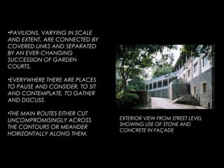 •PAVILIONS, VARYING IN SCALE
AND EXTENT, ARE CONNECTED BY
COVERED LINKS AND SEPARATED
BY AN EVER-CHANGING
SUCCESSION OF GARDEN
COURTS.
•EVERYWHERE THERE ARE PLACES
TO PAUSE AND CONSIDER, TO SIT
AND CONTEMPLATE, TO GATHER
AND DISCUSS.
•THE MAIN ROUTES EITHER CUT
UNCOMPROMISINGLY ACROSS
THE CONTOURS OR MEANDER
HORIZONTALLY ALONG THEM.
EXTERIOR VIEW FROM STREET LEVEL
SHOWING USE OF STONE AND
CONCRETE IN FAÇADE
 