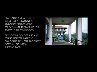 BUILDINGS ARE ALIGNED
CAREFULLY TO MINIMIZE
SOLAR INTRUSION AND
MITIGATE THE EFFECTS OF THE
SOUTH-WEST MONSOON.
FEW OF THE SPACES ARE AIR-
CONDITIONED AND THE
BUILDINGS RELY FOR THE MOST
PART ON NATURAL
VENTILATION.
 