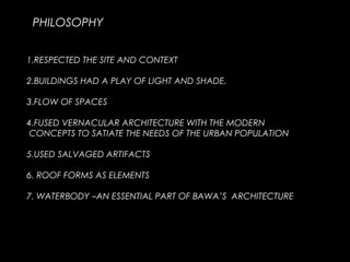 PHILOSOPHY
1.RESPECTED THE SITE AND CONTEXT
2.BUILDINGS HAD A PLAY OF LIGHT AND SHADE.
3.FLOW OF SPACES
4.FUSED VERNACULAR ARCHITECTURE WITH THE MODERN
CONCEPTS TO SATIATE THE NEEDS OF THE URBAN POPULATION
5.USED SALVAGED ARTIFACTS
6. ROOF FORMS AS ELEMENTS
7. WATERBODY –AN ESSENTIAL PART OF BAWA’S ARCHITECTURE
 