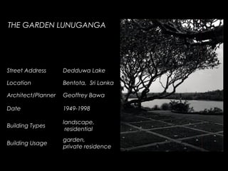 Street Address Dedduwa Lake
Location Bentota, Sri Lanka
Architect/Planner Geoffrey Bawa
Date 1949-1998
Building Types
landscape,
residential
Building Usage
garden,
private residence
THE GARDEN LUNUGANGA
 