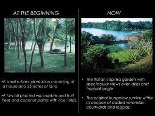 •A small rubber plantation consisting of
a house and 25 acres of land.
•A low hill planted with rubber and fruit
trees and coconut palms with rice fields.
AT THE BEGINNING NOW
• The Italian inspired garden with
spectacular views over lakes and
tropical jungle
• The original bungalow survive within
its cocoon of added verandas ,
courtyards and loggias.
 