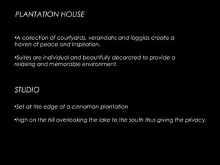 PLANTATION HOUSE
•A collection of courtyards, verandahs and loggias create a
haven of peace and inspiration. 
•Suites are individual and beautifully decorated to provide a
relaxing and memorable environment.
•Set at the edge of a cinnamon plantation 
•high on the hill overlooking the lake to the south thus giving the privacy.
STUDIO
 