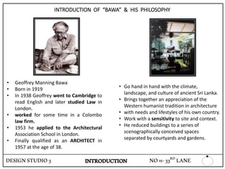 INTRODUCTION OF “BAWA” & HIS PHILOSOPHY
• Geoffrey Manning Bawa
• Born in 1919
• In 1938 Geoffrey went to Cambridge to
read English and later studied Law in
London.
• worked for some time in a Colombo
law firm.
• 1953 he applied to the Architectural
Association School in London.
• Finally qualified as an ARCHITECT in
1957 at the age of 38.
• Go hand in hand with the climate,
landscape, and culture of ancient Sri Lanka.
• Brings together an appreciation of the
Western humanist tradition in architecture
• with needs and lifestyles of his own country.
• Work with a sensitivity to site and context.
• He reduced buildings to a series of
scenographically conceived spaces
separated by courtyards and gardens.
DESIGNSTUDIO3 NO11-33RD LANEINTRODUCTION
 